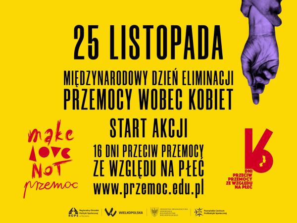  Na pomarańczowym tle czarny napis 25 listopada Międzynarodowy Dzień Eliminacji Przemocy wobec Kobiet. Start akcji 16 dni przeciw przemocy ze względu na płeć. www.przemoc.edu.pl
Po lewej stronie czerwony napis Make Love not przemoc po prawej czerwony logotyp 16 Dni Akcji przeciw przemocy ze względu na płeć. W prawym górnym rogu grafika: dłoń męska zaciśnięta wokół ręki kobiecej jak gdyby w geście przyciskania do ściany.
Na dole czarne logo Wielkopolska herb jednostki organizacyjnej Województwa Wielkopolskiego logo Regionalnego Ośrodka Polityki Społecznej w Poznaniu logo Fundacji PCPS Poznańskie Centrum Profilaktyki Społecznej

- kliknij aby powiększyć