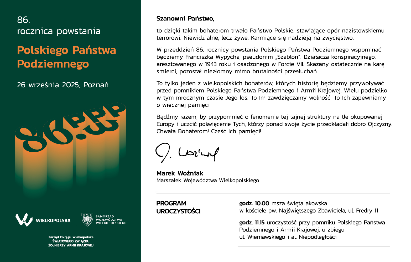 Szanowni Państwo, to dzięki takim bohaterom trwało Państwo Polskie, stawiające opór nazistowskiemu terrorowi. Niewidzialne, lecz żywe. Karmiące się nadzieją na zwycięstwo.  W przeddzień 86. rocznicy powstania Polskiego Państwa Podziemnego wspominać będziemy Franciszka Wypycha, pseudonim „Szablon”. Działacza konspiracyjnego, aresztowanego w 1943 roku i osadzonego w Forcie VII. Skazany ostatecznie na karę śmierci, pozostał niezłomny mimo brutalności przesłuchań.  To tylko jeden z wielkopolskich bohaterów, których historię będziemy przywoływać przed pomnikiem Polskiego Państwa Podziemnego i Armii Krajowej. Wielu podzieliło w tym mrocznym czasie Jego los. To Im zawdzięczamy wolność. To Ich zapewniamy o wiecznej pamięci.  Bądźmy razem, by przypomnieć o fenomenie tej tajnej struktury na tle okupowanej Europy i uczcić poświęcenie Tych, którzy ponad swoje życie przedkładali dobro Ojczyzny. Chwała Bohaterom! Cześć Ich pamięci! Marek Woźniak Marszałek Województwa Wielkopolskiego  PROGRAM UROCZYSTOŚCI 26 września 2025, Poznań godz. 10.00 msza święta akowska w kościele pw. Najświętszego Zbawiciela, ul. Fredry 11 godz. 11.15 uroczystość przy pomniku Polskiego Państwa Podziemnego i Armii Krajowej, u zbiegu ul. Wieniawskiego i al. Niepodległości