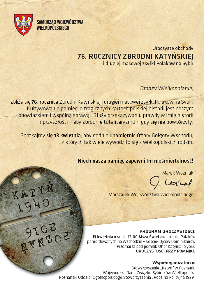 Drodzy Wielkopolanie,zbliża się 76. rocznica Zbrodni Katyńskiej i drugiej masowej zsyłki Polaków na Sybir. Kultywowanie pamięci o tragicznych kartach polskiej historii jest naszym obowiązkiem i wspólną sprawą.Służy przekazywaniu prawdy w imię historii i przyszłości – aby zbrodnie totalitaryzmu nigdy się nie powtórzyły.Spotkajmy się 13 kwietnia, aby godnie upamiętnić Ofiary Golgoty Wschodu, z których tak wiele wywodziło się z wielkopolskich rodzin. Niech nasza pamięć zapewni Im nieśmiertelność! Marek Woźniak, Marszałek Województwa Wielkopolskiego
