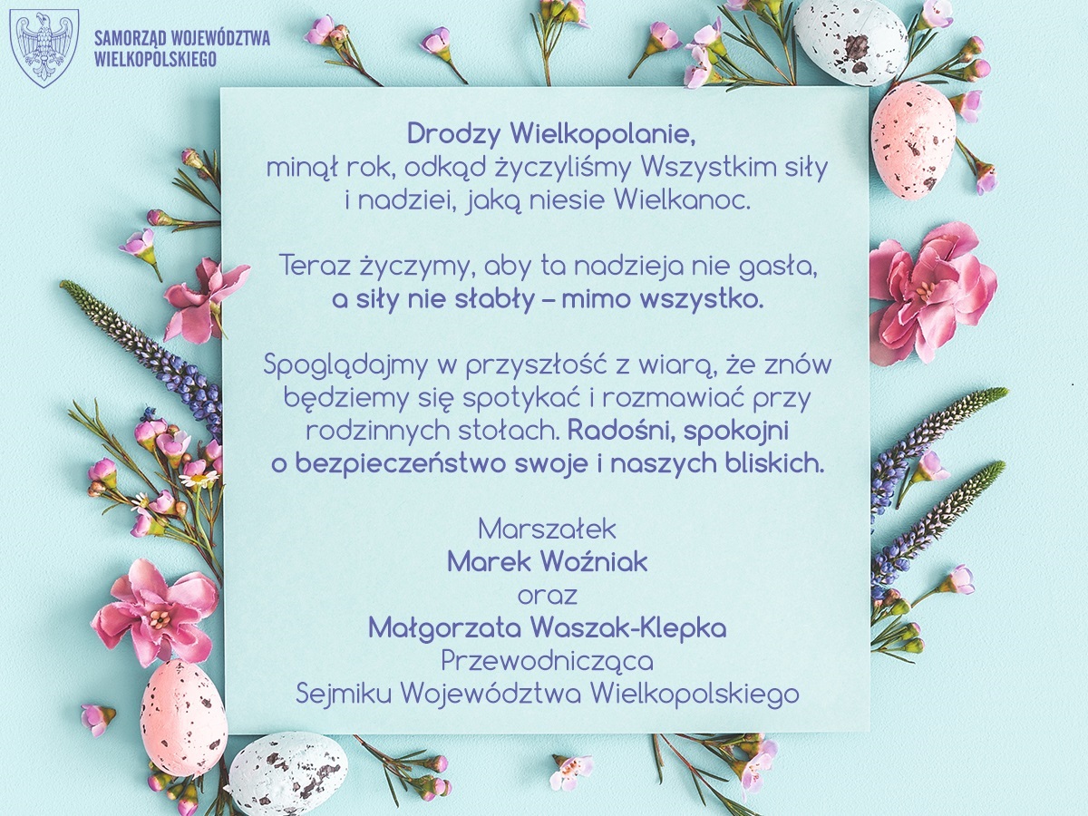 Drodzy Wielkopolanie, minął rok, odkąd życzyliśmy Wszystkim siły i nadziei, jaką niesie Wielkanoc. Teraz życzymy, aby ta nadzieja nie gasła, a siły nie słabły – mimo wszystko. Spoglądajmy w przyszłość z wiarą, że znów będziemy się spotykać i rozmawiać przy rodzinnych stołach. Radośni, spokojni o bezpieczeństwo swoje i naszych bliskich. Marszałek Marek Woźniak oraz Małgorzata Waszak-Klepka Przewodnicząca Sejmiku Województwa Wielkopolskiego