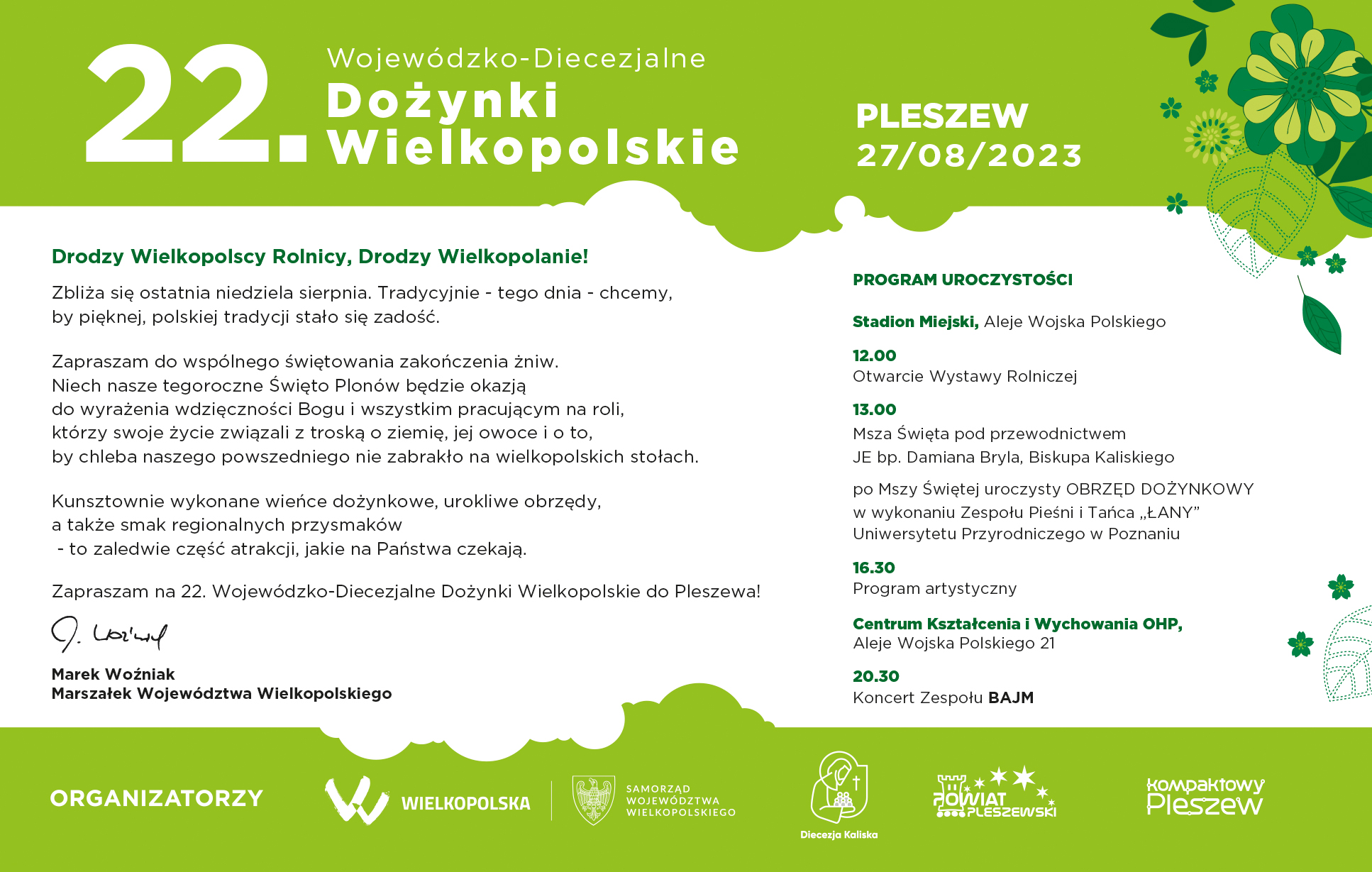 Drodzy Wielkopolscy Rolnicy, Drodzy Wielkopolanie! Zbliża się ostatnia niedziela sierpnia. Tradycyjnie - tego dnia - chcemy,  by pięknej, polskiej tradycji ludowej stało się zadość.  Zapraszam do wspólnej celebracji zakończenia żniw.  Niech nasze tegoroczne Święto Plonów będzie okazją  do wyrażenia wdzięczności Bogu i wszystkim pracującym na roli, którzy swoje życie związali z troską o ziemię, jej owoce i o to,  by chleba naszego powszedniego nie zabrakło na wielkopolskich stołach.   Kunsztownie wykonane wieńce dożynkowe, urokliwe obrzędy,  a także smak regionalnych przysmaków  - to zaledwie część atrakcji, jakie na Państwa czekają.   Zapraszam na 22. Wojewódzko-Diecezjalne Dożynki Wielkopolskie do Pleszewa!