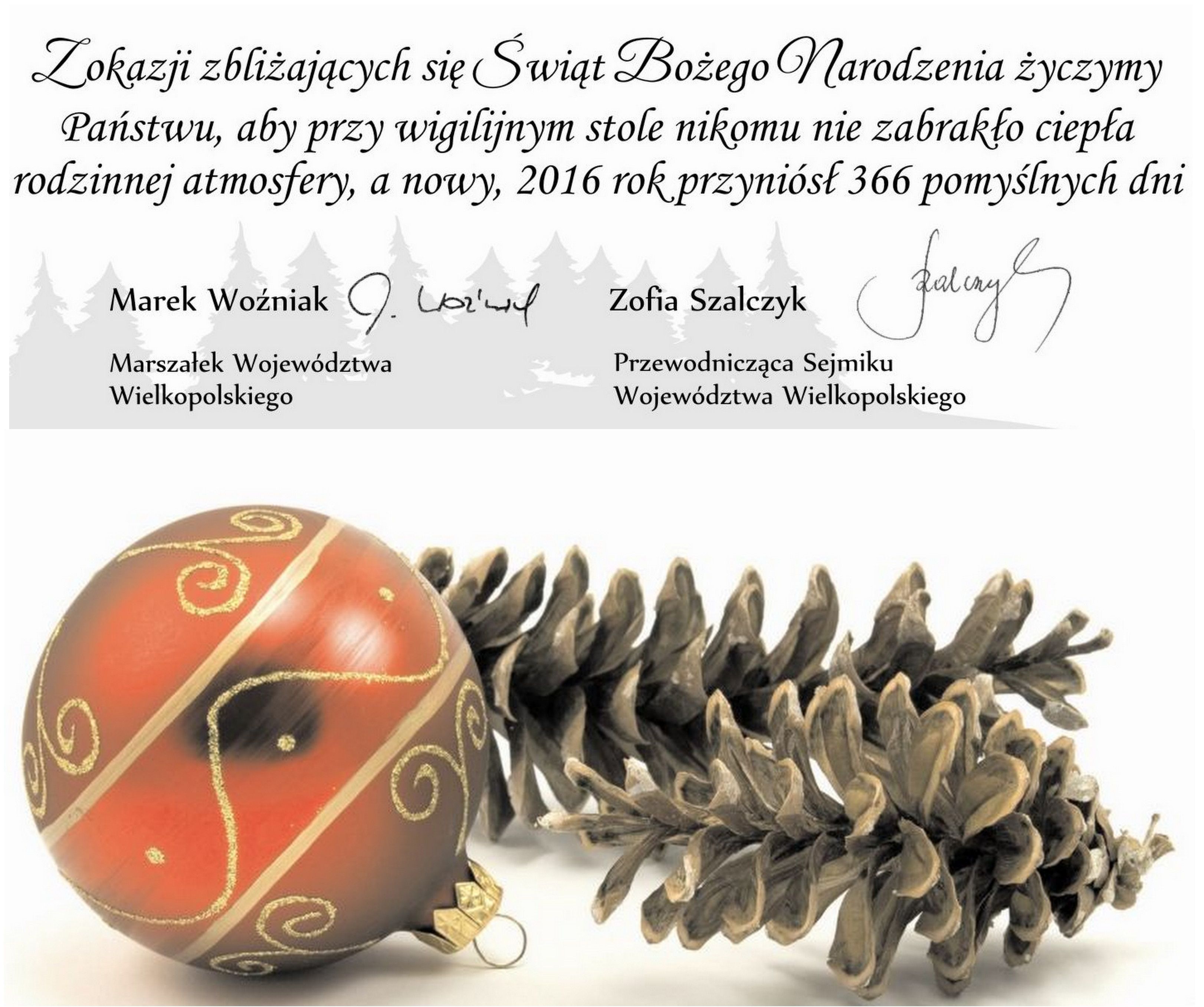 Z okazji zbliżających się Świąt Bożego Narodzenia życzymy Państwu, aby przy wigilijnym stole nikomu nie zabrakło ciepła rodzinnej atmosfery, a nowy, 2016 rok, przyniósł 366 pomyślnych dni. Marek Woźniak, Marszałek Województwa Wielkopolskiego i Zofia Szalczyk, Przewodnicząca Sejmiku Województwa Wielkopolskiego.  