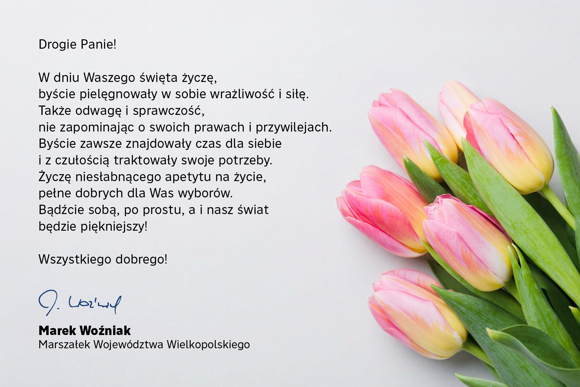 W dniu Waszego święta życzę,  byście zatroszczyły się o swoją wrażliwość i dobrostan oraz zawsze znajdowały czas dla siebie.  Byście pielęgnowały w sobie odwagę i sprawczość,  nie zapominając o swoich prawach i przywilejach.  Niech  Waszej codzienności towarzyszą inspirujące myśli i gesty,  które dodadzą jej sensu i uroku. I odwagi, sprawczości oraz siły.  Życzę niesłabnącego apetytu na życie pełne dobrych dla Was wyborów i byście zawsze mogły być sobą!  Wszystkiego najlepszego!