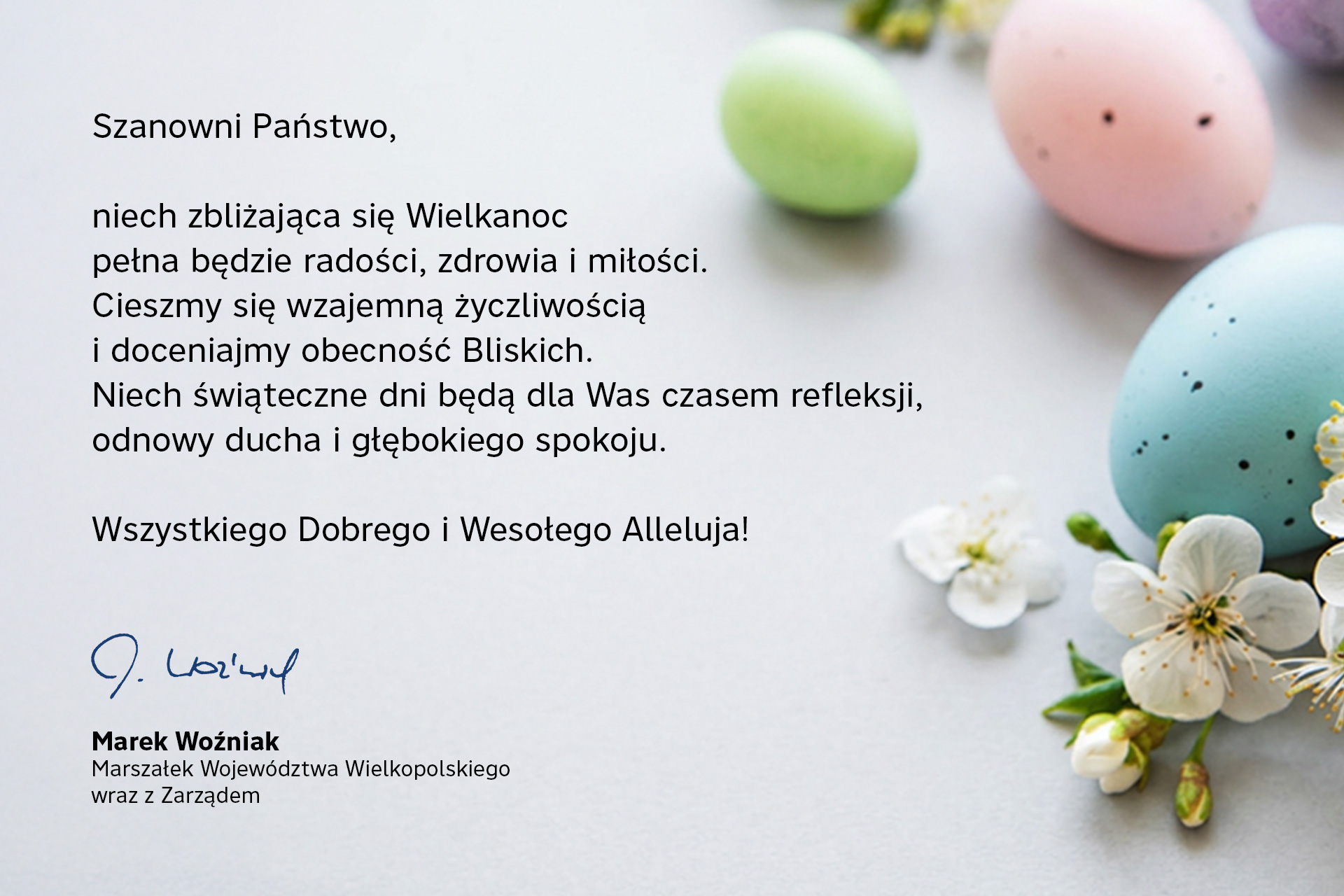 Szanowni Państwo, niech zbliżająca się Wielkanoc pełna będzie radości, zdrowia i miłości. Cieszmy się wzajemną życzliwością i doceniajmy obecność Bliskich. Niech świąteczne dni będą dla Was czasem refleksji, odnowy ducha i głębokiego spokoju. Wszystkiego Dobrego i Wesołego Alleluja! Marek Woźniak, Marszałek Województwa Wielkopolskiego wraz z Zarządem. 