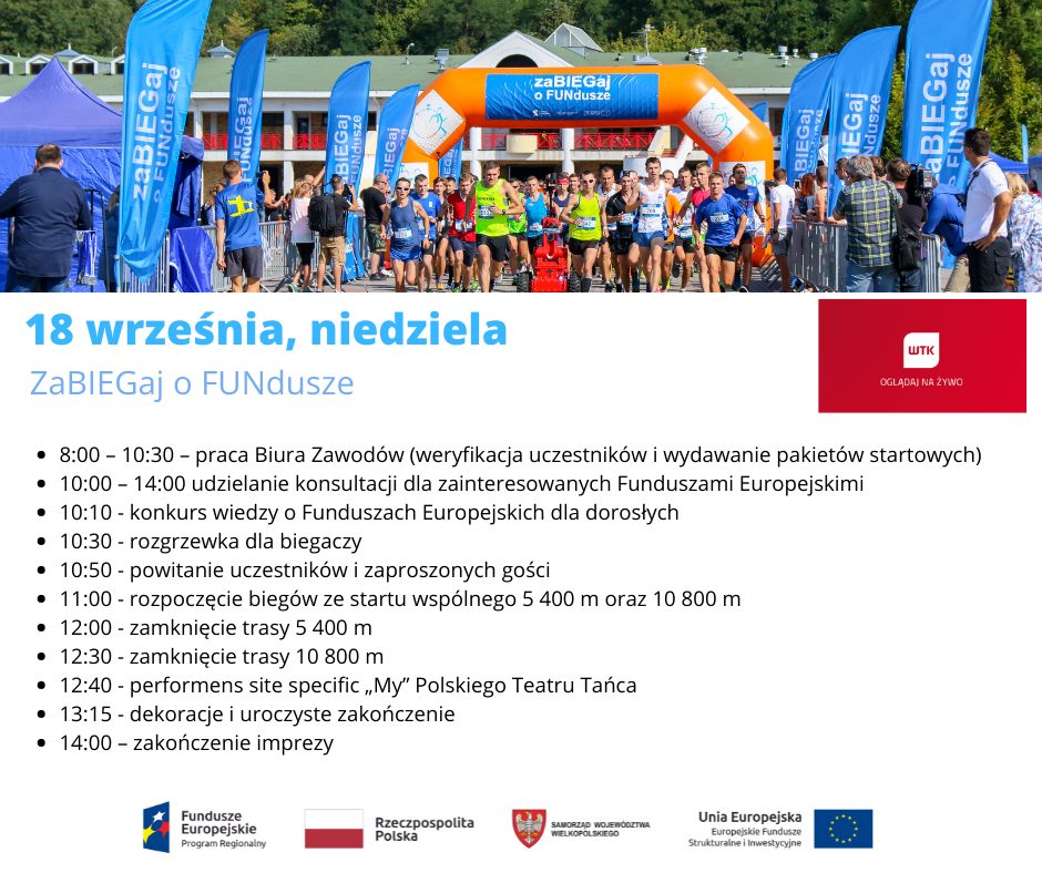 PROGRAM WYDARZENIA 18 września 2022 r. 8.00 – 10.30 – praca Biura Zawodów (weryfikacja uczestników i wydawanie pakietów startowych) 10:00 – 14:00 udzielanie konsultacji dla zainteresowanych Funduszami Europejskimi 10.10 – konkurs wiedzy o Funduszach Europejskich dla dorosłych 10:30 – rozgrzewka dla biegaczy 10:50 – powitanie uczestników i zaproszonych gości 11.00 – rozpoczęcie biegów na 5 400 m i 10 800 m 12:30 – przybiegnięcie ostatniego uczestnika 12:40 - performens site specific „My” Polskiego Teatru Tańca  13:15 – dekoracje i uroczyste zakończenie (podsumowanie, podziękowanie gościom i zawodnikom oraz organizatorom) 14:00 – zakończenie imprezy.